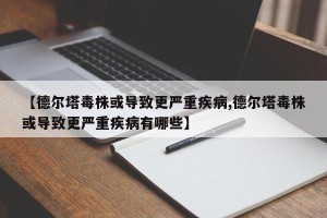 【德尔塔毒株或导致更严重疾病,德尔塔毒株或导致更严重疾病有哪些】