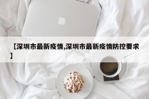 【深圳市最新疫情,深圳市最新疫情防控要求】