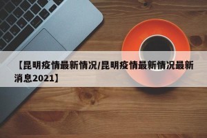 【昆明疫情最新情况/昆明疫情最新情况最新消息2021】