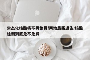 常态化核酸将不再免费!两地最新通告/核酸检测到底免不免费