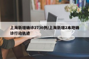 上海新增确诊2736例/上海新增2本地确诊行动轨迹