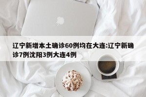 辽宁新增本土确诊60例均在大连:辽宁新确诊7例沈阳3例大连4例