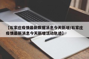 【石家庄疫情最新数据消息今天新增/石家庄疫情最新消息今天新增活动轨迹】