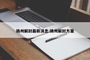 扬州解封最新消息:扬州解封方案