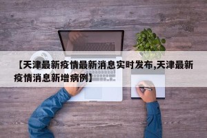 【天津最新疫情最新消息实时发布,天津最新疫情消息新增病例】