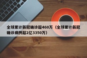 全球累计新冠确诊超460万（全球累计新冠确诊病例超2亿3350万）