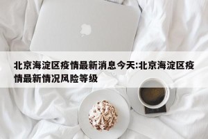 北京海淀区疫情最新消息今天:北京海淀区疫情最新情况风险等级