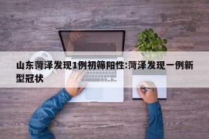 山东菏泽发现1例初筛阳性:菏泽发现一例新型冠状
