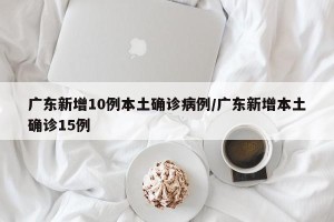 广东新增10例本土确诊病例/广东新增本土确诊15例