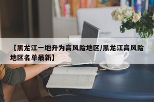 【黑龙江一地升为高风险地区/黑龙江高风险地区名单最新】