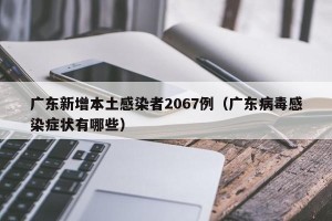 广东新增本土感染者2067例（广东病毒感染症状有哪些）