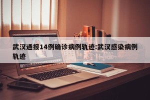 武汉通报14例确诊病例轨迹:武汉感染病例轨迹