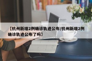 【杭州新增2例确诊轨迹公布/杭州新增2例确诊轨迹公布了吗】