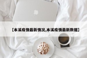 【本溪疫情最新情况,本溪疫情最新数据】