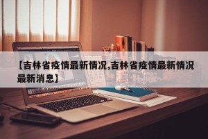 【吉林省疫情最新情况,吉林省疫情最新情况 最新消息】