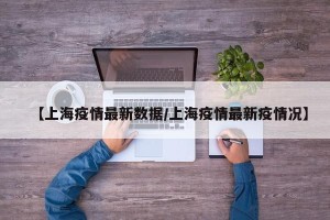 【上海疫情最新数据/上海疫情最新疫情况】