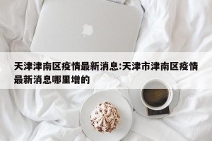 天津津南区疫情最新消息:天津市津南区疫情最新消息哪里增的
