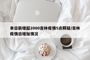 单日新增超2000吉林疫情5点释疑/吉林疫情日增加情况
