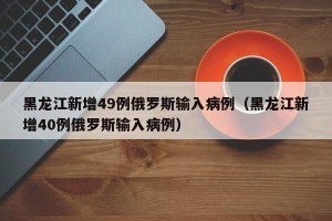 黑龙江新增49例俄罗斯输入病例（黑龙江新增40例俄罗斯输入病例）