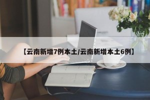 【云南新增7例本土/云南新增本土6例】