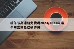 端午节高速路免费吗2023/2021年端午节高速免费通行吗