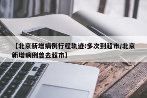 【北京新增病例行程轨迹:多次到超市/北京新增病例曾去超市】