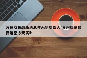 苏州疫情最新消息今天新增四人/苏州疫情最新消息今天实时
