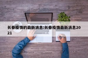 长春疫情的最新消息:长春疫情最新消息2021