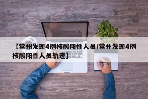 【常州发现4例核酸阳性人员/常州发现4例核酸阳性人员轨迹】