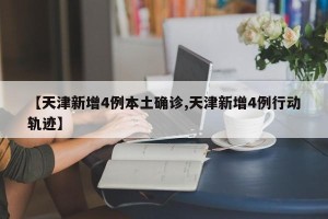 【天津新增4例本土确诊,天津新增4例行动轨迹】