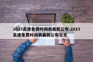 2023高速免费时间表最新公布:2023高速免费时间表最新公布北京