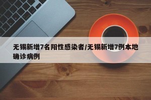 无锡新增7名阳性感染者/无锡新增7例本地确诊病例