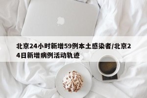 北京24小时新增59例本土感染者/北京24日新增病例活动轨迹