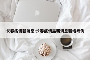 长春疫情新消息:长春疫情最新消息新增病例