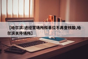 【哈尔滨:进经营场所和单位不再查核酸,哈尔滨关停场所】