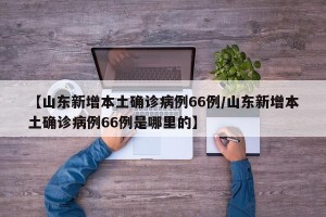 【山东新增本土确诊病例66例/山东新增本土确诊病例66例是哪里的】
