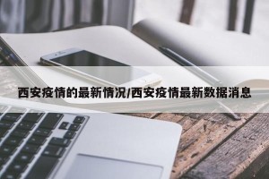 西安疫情的最新情况/西安疫情最新数据消息