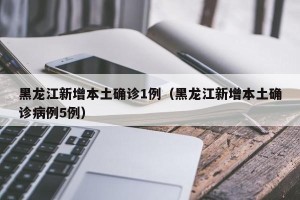 黑龙江新增本土确诊1例（黑龙江新增本土确诊病例5例）