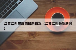 江苏江阴市疫情最新情况（江苏江阴最新新闻）