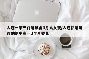 大连一家三口确诊含3月大女婴/大连新增确诊病例中有一3个月婴儿