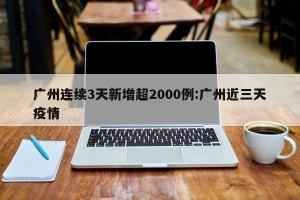 广州连续3天新增超2000例:广州近三天疫情
