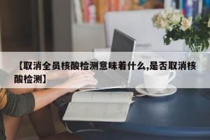 【取消全员核酸检测意味着什么,是否取消核酸检测】