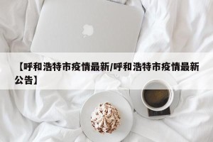 【呼和浩特市疫情最新/呼和浩特市疫情最新公告】