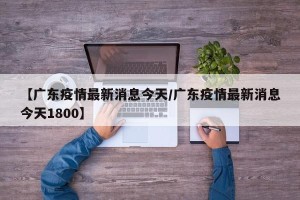 【广东疫情最新消息今天/广东疫情最新消息今天1800】