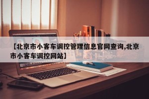 【北京市小客车调控管理信息官网查询,北京市小客车调控网站】