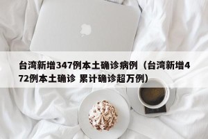 台湾新增347例本土确诊病例（台湾新增472例本土确诊 累计确诊超万例）