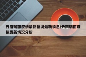 云南瑞丽疫情最新情况最新消息/云南瑞丽疫情最新情况分析