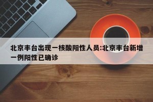 北京丰台出现一核酸阳性人员:北京丰台新增一例阳性已确诊