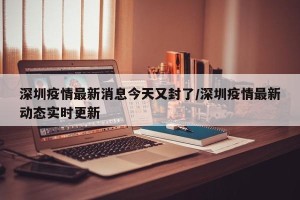 深圳疫情最新消息今天又封了/深圳疫情最新动态实时更新