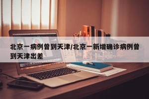 北京一病例曾到天津/北京一新增确诊病例曾到天津出差